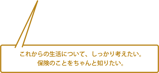 これからの生活について、しっかり考えたい。保険のことをちゃんと知りたい。