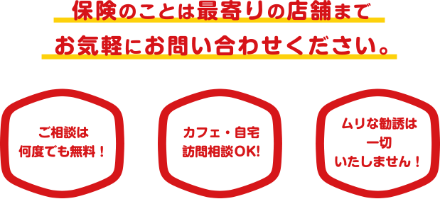 保険のことは最寄りの店舗までお気軽にお問い合わせください　ご相談は何度でも無料！カフェ・自宅訪問相談OK！無理な勧誘は一切いたしません！
