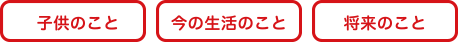 子どもの事、今の生活のこと、将来のこと。