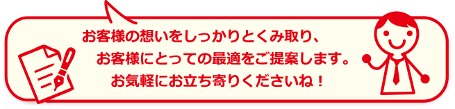 お客様の想いをしっかりと汲み取り、お客様にとっての最適をご提案します。お気軽にお立ち寄りくださいね！